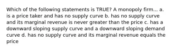 Which of the following statements is TRUE? A monopoly firm... a. is a price taker and has no supply curve b. has no supply curve and its marginal revenue is never greater than the price c. has a downward sloping supply curve and a downward sloping demand curve d. has no supply curve and its marginal revenue equals the price