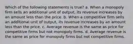 Which of the following statements is true? a. When a monopoly firm sells an additional unit of output, its revenue increases by an amount less than the price. b. When a competitive firm sells an additional unit of output, its revenue increases by an amount less than the price. c. Average revenue is the same as price for competitive firms but not monopoly firms. d. Average revenue is the same as price for monopoly firms but not competitive firms.