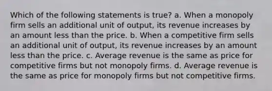 Which of the following statements is true? a. When a monopoly firm sells an additional unit of output, its revenue increases by an amount less than the price. b. When a competitive firm sells an additional unit of output, its revenue increases by an amount less than the price. c. Average revenue is the same as price for competitive firms but not monopoly firms. d. Average revenue is the same as price for monopoly firms but not competitive firms.