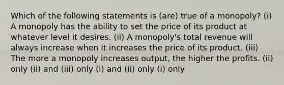 Which of the following statements is (are) true of a monopoly? (i) A monopoly has the ability to set the price of its product at whatever level it desires. (ii) A monopoly's total revenue will always increase when it increases the price of its product. (iii) The more a monopoly increases output, the higher the profits. (ii) only (ii) and (iii) only (i) and (ii) only (i) only