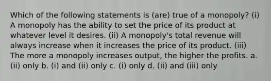 Which of the following statements is (are) true of a monopoly? (i) A monopoly has the ability to set the price of its product at whatever level it desires. (ii) A monopoly's total revenue will always increase when it increases the price of its product. (iii) The more a monopoly increases output, the higher the profits. a. (ii) only b. (i) and (ii) only c. (i) only d. (ii) and (iii) only