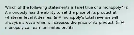 Which of the following statements is (are) true of a monopoly? (i) A monopoly has the ability to set the price of its product at whatever level it desires. (ii)A monopoly's total revenue will always increase when it increases the price of its product. (iii)A monopoly can earn unlimited profits.