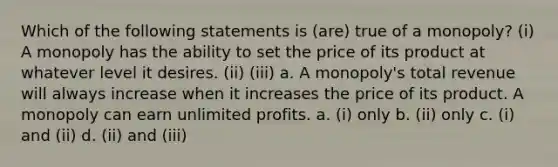 Which of the following statements is (are) true of a monopoly? (i) A monopoly has the ability to set the price of its product at whatever level it desires. (ii) (iii) a. A monopoly's total revenue will always increase when it increases the price of its product. A monopoly can earn unlimited profits. a. (i) only b. (ii) only c. (i) and (ii) d. (ii) and (iii)