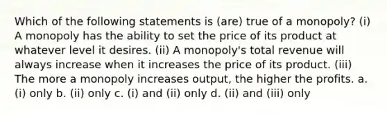 Which of the following statements is (are) true of a monopoly? (i) A monopoly has the ability to set the price of its product at whatever level it desires. (ii) A monopoly's total revenue will always increase when it increases the price of its product. (iii) The more a monopoly increases output, the higher the profits. a. (i) only b. (ii) only c. (i) and (ii) only d. (ii) and (iii) only