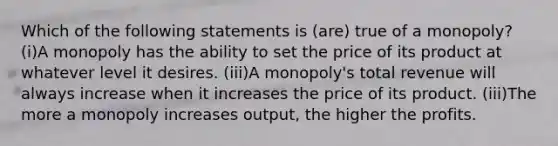 Which of the following statements is (are) true of a monopoly? (i)A monopoly has the ability to set the price of its product at whatever level it desires. (iii)A monopoly's total revenue will always increase when it increases the price of its product. (iii)The more a monopoly increases output, the higher the profits.