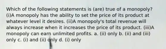 Which of the following statements is (are) true of a monopoly? (i)A monopoly has the ability to set the price of its product at whatever level it desires. (ii)A monopoly's total revenue will always increase when it increases the price of its product. (iii)A monopoly can earn unlimited profits. a. (ii) only b. (ii) and (iii) only c. (i) and (ii) only d. (i) only