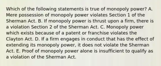 Which of the following statements is true of monopoly power? A. Mere possession of monopoly power violates Section 1 of the Sherman Act. B. If monopoly power is thrust upon a firm, there is a violation Section 2 of the Sherman Act. C. Monopoly power which exists because of a patent or franchise violates the Clayton Act. D. If a firm engages in conduct that has the effect of extending its monopoly power, it does not violate the Sherman Act. E. Proof of monopoly power alone is insufficient to qualify as a violation of the Sherman Act.