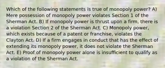 Which of the following statements is true of monopoly power? A) Mere possession of monopoly power violates Section 1 of the Sherman Act. B) If monopoly power is thrust upon a firm, there is a violation Section 2 of the Sherman Act. C) Monopoly power, which exists because of a patent or franchise, violates the Clayton Act. D) If a firm engages in conduct that has the effect of extending its monopoly power, it does not violate the Sherman Act. E) Proof of monopoly power alone is insufficient to qualify as a violation of the Sherman Act.