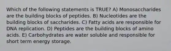 Which of the following statements is TRUE? A) Monosaccharides are the building blocks of peptides. B) Nucleotides are the building blocks of saccharides. C) Fatty acids are responsible for DNA replication. D) Peptides are the building blocks of amino acids. E) Carbohydrates are water soluble and responsible for short term energy storage.