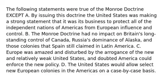 The following statements were true of the Monroe Doctrine EXCEPT A. By issuing this doctrine the United States was making a strong statement that it was its business to protect all of the independent nations of Americas from European influence and control. B. The Monroe Doctrine had no impact on Britain's long-standing control of Canada, Russia's dominance of Alaska, and those colonies that Spain still claimed in Latin America. C. Europe was amazed and disturbed by the arrogance of the new and relatively weak United States, and doubted America could enforce the new policy. D. The United States would allow select new European colonies in the Americas on a case-by-case basis.