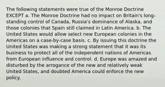 The following statements were true of the Monroe Doctrine EXCEPT a. The Monroe Doctrine had no impact on Britain's long-standing control of Canada, Russia's dominance of Alaska, and those colonies that Spain still claimed in Latin America. b. The United States would allow select new European colonies in the Americas on a case-by-case basis. c. By issuing this doctrine the United States was making a strong statement that it was its business to protect all of the independent nations of Americas from European influence and control. d. Europe was amazed and disturbed by the arrogance of the new and relatively weak United States, and doubted America could enforce the new policy.