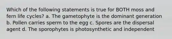 Which of the following statements is true for BOTH moss and fern life cycles? a. The gametophyte is the dominant generation b. Pollen carries sperm to the egg c. Spores are the dispersal agent d. The sporophytes is photosynthetic and independent