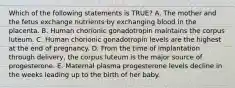 Which of the following statements is TRUE? A. The mother and the fetus exchange nutrients by exchanging blood in the placenta. B. Human chorionic gonadotropin maintains the corpus luteum. C. Human chorionic gonadotropin levels are the highest at the end of pregnancy. D. From the time of implantation through delivery, the corpus luteum is the major source of progesterone. E. Maternal plasma progesterone levels decline in the weeks leading up to the birth of her baby.