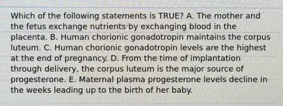 Which of the following statements is TRUE? A. The mother and the fetus exchange nutrients by exchanging blood in the placenta. B. Human chorionic gonadotropin maintains the corpus luteum. C. Human chorionic gonadotropin levels are the highest at the end of pregnancy. D. From the time of implantation through delivery, the corpus luteum is the major source of progesterone. E. Maternal plasma progesterone levels decline in the weeks leading up to the birth of her baby.