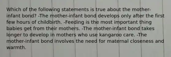 Which of the following statements is true about the mother-infant bond? -The mother-infant bond develops only after the first few hours of childbirth. -Feeding is the most important thing babies get from their mothers. -The mother-infant bond takes longer to develop in mothers who use kangaroo care. -The mother-infant bond involves the need for maternal closeness and warmth.