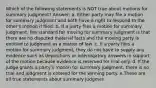 Which of the following statements is NOT true about motions for summary judgment? Answer: a. Either party may file a motion for summary judgment and both have a right to respond to the other's motion if filed. b. If a party files a motion for summary judgment, the standard for moving for summary judgment is that there are no disputed material facts and the moving party is entitled to judgment as a matter of law. c. If a party files a motion for summary judgment, they do not have to supply any evidence such as depositions or interrogatory answers in support of the motion because evidence is reserved for trial only. d. If the judge grants a party's motion for summary judgment, there is no trial and judgment is entered for the winning party. e.These are all true statements about summary judgmen