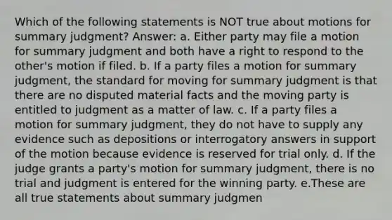 Which of the following statements is NOT true about motions for summary judgment? Answer: a. Either party may file a motion for summary judgment and both have a right to respond to the other's motion if filed. b. If a party files a motion for summary judgment, the standard for moving for summary judgment is that there are no disputed material facts and the moving party is entitled to judgment as a matter of law. c. If a party files a motion for summary judgment, they do not have to supply any evidence such as depositions or interrogatory answers in support of the motion because evidence is reserved for trial only. d. If the judge grants a party's motion for summary judgment, there is no trial and judgment is entered for the winning party. e.These are all true statements about summary judgmen