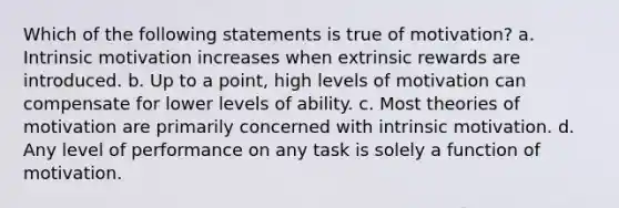 Which of the following statements is true of motivation? a. Intrinsic motivation increases when extrinsic rewards are introduced. b. Up to a point, high levels of motivation can compensate for lower levels of ability. c. Most theories of motivation are primarily concerned with intrinsic motivation. d. Any level of performance on any task is solely a function of motivation.