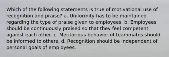 Which of the following statements is true of motivational use of recognition and praise? a. Uniformity has to be maintained regarding the type of praise given to employees. b. Employees should be continuously praised so that they feel competent against each other. c. Meritorious behavior of teammates should be informed to others. d. Recognition should be independent of personal goals of employees.