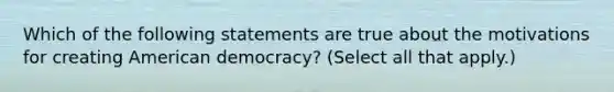 Which of the following statements are true about the motivations for creating American democracy? (Select all that apply.)