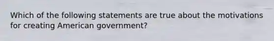 Which of the following statements are true about the motivations for creating American government?