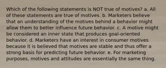 Which of the following statements is NOT true of motives? a. All of these statements are true of motives. b. Marketers believe that an understanding of the motives behind a behavior might allow them to better influence future behavior. c. A motive might be considered an inner state that produces goal-oriented behavior. d. Marketers have an interest in consumer motives because it is believed that motives are stable and thus offer a strong basis for predicting future behavior. e. For marketing purposes, motives and attitudes are essentially the same thing.