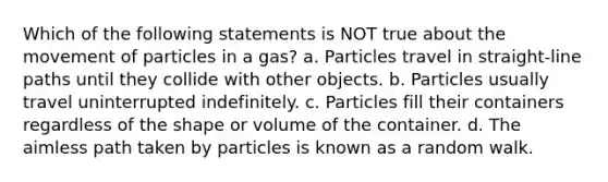 Which of the following statements is NOT true about the movement of particles in a gas? a. Particles travel in straight-line paths until they collide with other objects. b. Particles usually travel uninterrupted indefinitely. c. Particles fill their containers regardless of the shape or volume of the container. d. The aimless path taken by particles is known as a random walk.