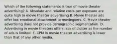 Which of the following statements is true of movie theater advertising? A. Absolute and relative costs per exposure are quite high in movie theater advertising B. Movie theater ads offer low emotional attachment to moviegoers. C. Movie theater advertising does not provide demographic segmentation. D. Advertising in movie theaters offers lack of clutter as the number of ads is limited. E. CPM in movie theater advertising is lower than that of any other media.