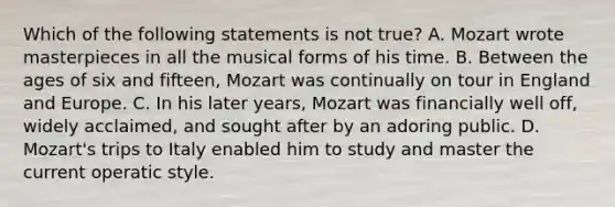 Which of the following statements is not true? A. Mozart wrote masterpieces in all the musical forms of his time. B. Between the ages of six and fifteen, Mozart was continually on tour in England and Europe. C. In his later years, Mozart was financially well off, widely acclaimed, and sought after by an adoring public. D. Mozart's trips to Italy enabled him to study and master the current operatic style.