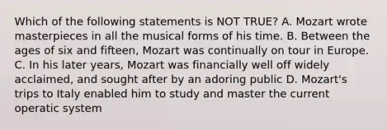 Which of the following statements is NOT TRUE? A. Mozart wrote masterpieces in all the musical forms of his time. B. Between the ages of six and fifteen, Mozart was continually on tour in Europe. C. In his later years, Mozart was financially well off widely acclaimed, and sought after by an adoring public D. Mozart's trips to Italy enabled him to study and master the current operatic system