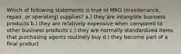 Which of following statements is true of MRO (maintenance, repair, or operating) supplies? a.) they are intangible business products b.) they are relatively expensive when compared to other business products c.) they are normally standardized items that purchasing agents routinely buy d.) they become part of a final product