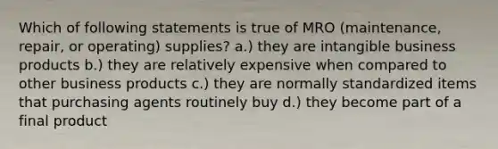 Which of following statements is true of MRO (maintenance, repair, or operating) supplies? a.) they are intangible business products b.) they are relatively expensive when compared to other business products c.) they are normally standardized items that purchasing agents routinely buy d.) they become part of a final product