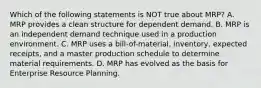 Which of the following statements is NOT true about​ MRP? A. MRP provides a clean structure for dependent demand. B. MRP is an independent demand technique used in a production environment. C. MRP uses a​ bill-of-material, inventory, expected​ receipts, and a master production schedule to determine material requirements. D. MRP has evolved as the basis for Enterprise Resource Planning.