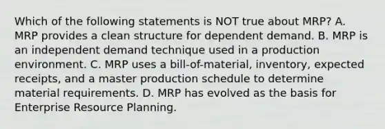 Which of the following statements is NOT true about​ MRP? A. MRP provides a clean structure for dependent demand. B. MRP is an independent demand technique used in a production environment. C. MRP uses a​ bill-of-material, inventory, expected​ receipts, and a master production schedule to determine material requirements. D. MRP has evolved as the basis for Enterprise Resource Planning.