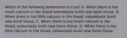 Which of the following statements is true? A. When there is too much calcium in the blood osteoblasts build new bone tissue. B. When there is too little calcium in the blood, osteoblasts build new bone tissue. C. When there is too much calcium in the blood, osteoclasts build new bone tissue. D. When there is too little calcium in the blood, osteoclasts build new bone tissue.