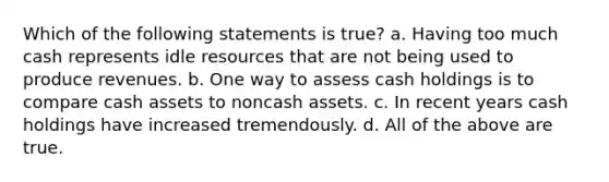 Which of the following statements is true? a. Having too much cash represents idle resources that are not being used to produce revenues. b. One way to assess cash holdings is to compare cash assets to noncash assets. c. In recent years cash holdings have increased tremendously. d. All of the above are true.