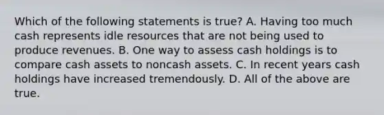 Which of the following statements is true? A. Having too much cash represents idle resources that are not being used to produce revenues. B. One way to assess cash holdings is to compare cash assets to noncash assets. C. In recent years cash holdings have increased tremendously. D. All of the above are true.