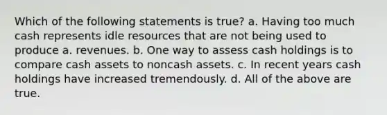 Which of the following statements is true? a. Having too much cash represents idle resources that are not being used to produce a. revenues. b. One way to assess cash holdings is to compare cash assets to noncash assets. c. In recent years cash holdings have increased tremendously. d. All of the above are true.