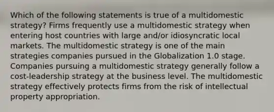 Which of the following statements is true of a multidomestic strategy? Firms frequently use a multidomestic strategy when entering host countries with large and/or idiosyncratic local markets. The multidomestic strategy is one of the main strategies companies pursued in the Globalization 1.0 stage. Companies pursuing a multidomestic strategy generally follow a cost-leadership strategy at the business level. The multidomestic strategy effectively protects firms from the risk of intellectual property appropriation.