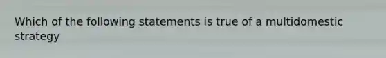 Which of the following statements is true of a multidomestic strategy