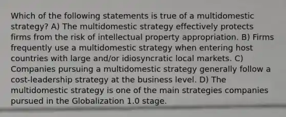 Which of the following statements is true of a multidomestic strategy? A) The multidomestic strategy effectively protects firms from the risk of intellectual property appropriation. B) Firms frequently use a multidomestic strategy when entering host countries with large and/or idiosyncratic local markets. C) Companies pursuing a multidomestic strategy generally follow a cost-leadership strategy at the business level. D) The multidomestic strategy is one of the main strategies companies pursued in the Globalization 1.0 stage.