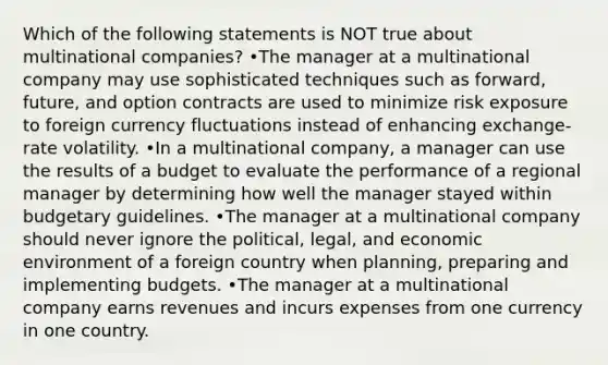 Which of the following statements is NOT true about multinational companies? •The manager at a multinational company may use sophisticated techniques such as forward, future, and option contracts are used to minimize risk exposure to foreign currency fluctuations instead of enhancing exchange-rate volatility. •In a multinational company, a manager can use the results of a budget to evaluate the performance of a regional manager by determining how well the manager stayed within budgetary guidelines. •The manager at a multinational company should never ignore the political, legal, and economic environment of a foreign country when planning, preparing and implementing budgets. •The manager at a multinational company earns revenues and incurs expenses from one currency in one country.