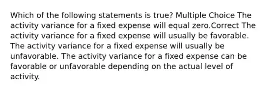 Which of the following statements is true? Multiple Choice The activity variance for a fixed expense will equal zero.Correct The activity variance for a fixed expense will usually be favorable. The activity variance for a fixed expense will usually be unfavorable. The activity variance for a fixed expense can be favorable or unfavorable depending on the actual level of activity.