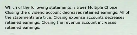 Which of the following statements is true? Multiple Choice Closing the dividend account decreases retained earnings. All of the statements are true. Closing expense accounts decreases retained earnings. Closing the revenue account increases retained earnings.