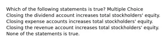 Which of the following statements is true? Multiple Choice Closing the dividend account increases total stockholders' equity. Closing expense accounts increases total stockholders' equity. Closing the revenue account increases total stockholders' equity. None of the statements is true.