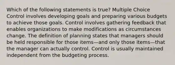 Which of the following statements is true? Multiple Choice Control involves developing goals and preparing various budgets to achieve those goals. Control involves gathering feedback that enables organizations to make modifications as circumstances change. The definition of planning states that managers should be held responsible for those items—and only those items—that the manager can actually control. Control is usually maintained independent from the budgeting process.