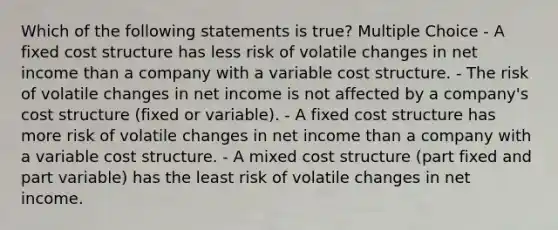 Which of the following statements is true? Multiple Choice - A fixed cost structure has less risk of volatile changes in net income than a company with a variable cost structure. - The risk of volatile changes in net income is not affected by a company's cost structure (fixed or variable). - A fixed cost structure has more risk of volatile changes in net income than a company with a variable cost structure. - A mixed cost structure (part fixed and part variable) has the least risk of volatile changes in net income.