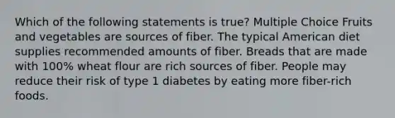 Which of the following statements is true? Multiple Choice Fruits and vegetables are sources of fiber. The typical American diet supplies recommended amounts of fiber. Breads that are made with 100% wheat flour are rich sources of fiber. People may reduce their risk of type 1 diabetes by eating more fiber-rich foods.