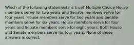 Which of the following statements is true? Multiple Choice House members serve for two years and Senate members serve for four years. House members serve for two years and Senate members serve for six years. House members serve for four years and Senate members serve for eight years. Both House and Senate members serve for four years. None of these answers is correct.