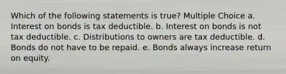 Which of the following statements is true? Multiple Choice a. Interest on bonds is tax deductible. b. Interest on bonds is not tax deductible. c. Distributions to owners are tax deductible. d. Bonds do not have to be repaid. e. Bonds always increase return on equity.